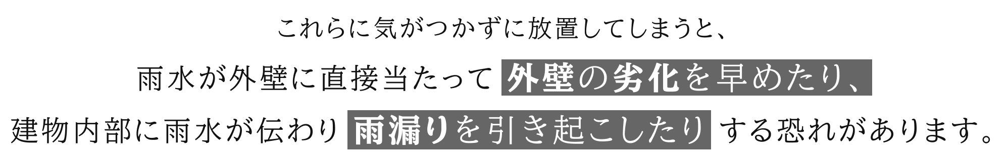 これらに気がつかずに放置してしまうと、雨水が外壁に直接当たって外壁の劣化を早めたり、建物内部に雨水が伝わり雨漏りを引き起こしたりする恐れがあります。
